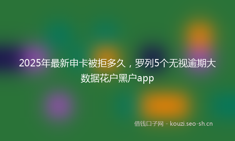 2025年最新申卡被拒多久，罗列5个无视逾期大数据花户黑户app