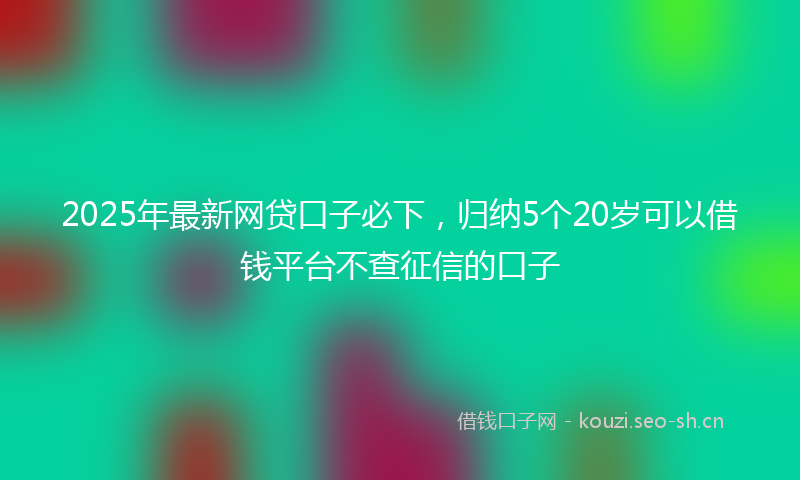 2025年最新网贷口子必下，归纳5个20岁可以借钱平台不查征信的口子