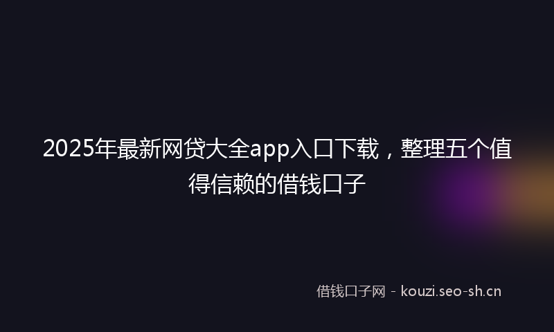 2025年最新网贷大全app入口下载，整理五个值得信赖的借钱口子