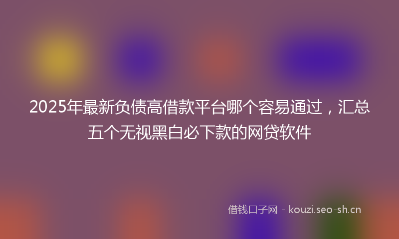 2025年最新负债高借款平台哪个容易通过，汇总五个无视黑白必下款的网贷软件