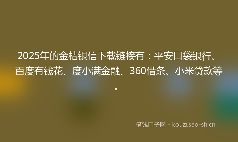 2025年的金桔银信下载链接有：平安口袋银行、百度有钱花、度小满金融、360借条、小米贷款等。