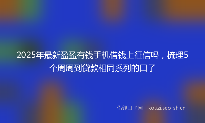 2025年最新盈盈有钱手机借钱上征信吗，梳理5个周周到贷款相同系列的口子