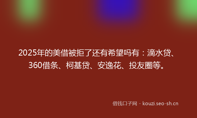 2025年的美借被拒了还有希望吗有：滴水贷、360借条、柯基贷、安逸花、投友圈等。