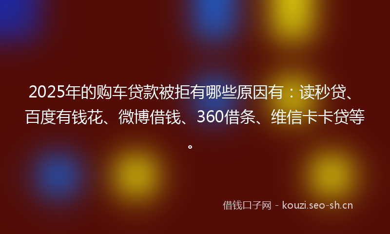 2025年的购车贷款被拒有哪些原因有：读秒贷、百度有钱花、微博借钱、360借条、维信卡卡贷等。