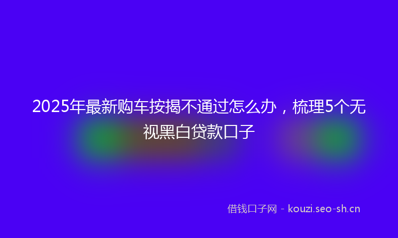 2025年最新购车按揭不通过怎么办，梳理5个无视黑白贷款口子