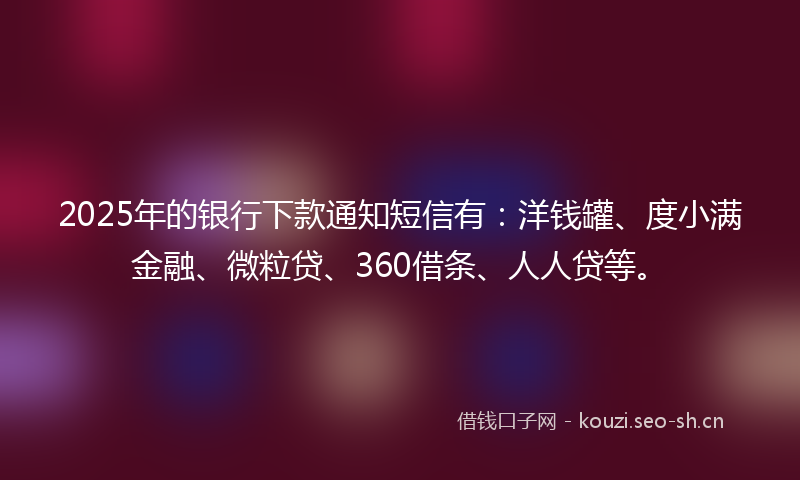 2025年的银行下款通知短信有：洋钱罐、度小满金融、微粒贷、360借条、人人贷等。