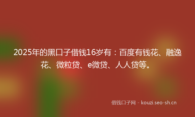 2025年的黑口子借钱16岁有：百度有钱花、融逸花、微粒贷、e微贷、人人贷等。