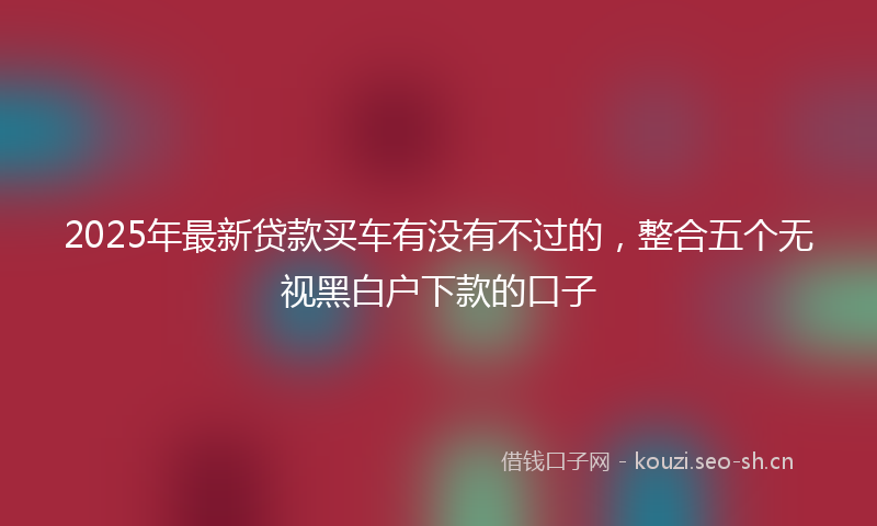 2025年最新贷款买车有没有不过的，整合五个无视黑白户下款的口子