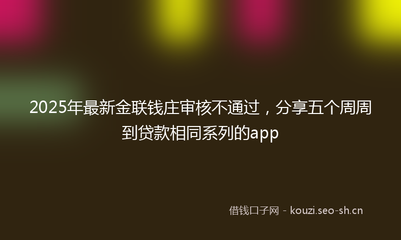 2025年最新金联钱庄审核不通过，分享五个周周到贷款相同系列的app