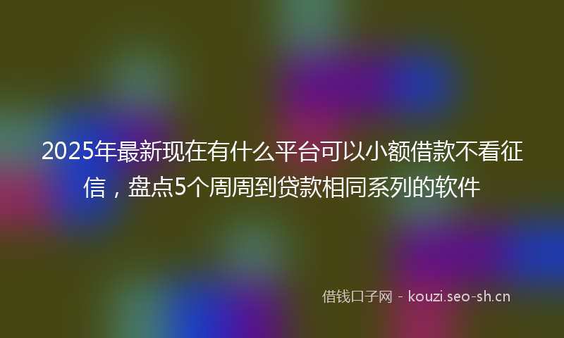 2025年最新现在有什么平台可以小额借款不看征信，盘点5个周周到贷款相同系列的软件