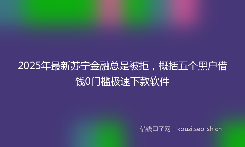 2025年最新苏宁金融总是被拒，概括五个黑户借钱0门槛极速下款软件