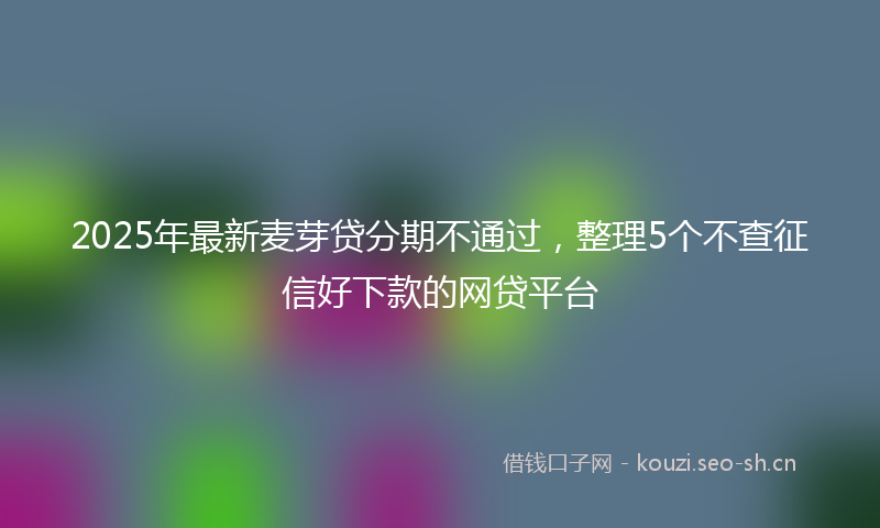 2025年最新麦芽贷分期不通过，整理5个不查征信好下款的网贷平台