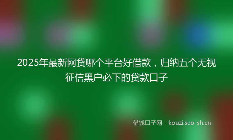2025年最新网贷哪个平台好借款，归纳五个无视征信黑户必下的贷款口子