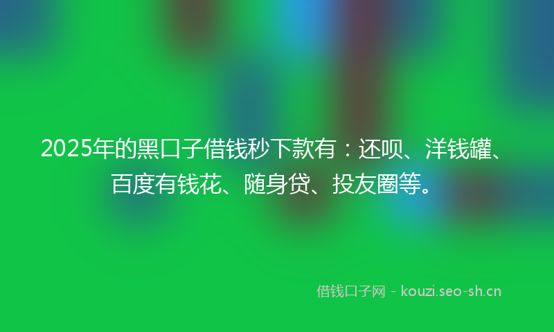 2025年的黑口子借钱秒下款有：还呗、洋钱罐、百度有钱花、随身贷、投友圈等。