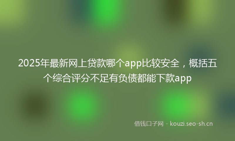 2025年最新网上贷款哪个app比较安全，概括五个综合评分不足有负债都能下款app
