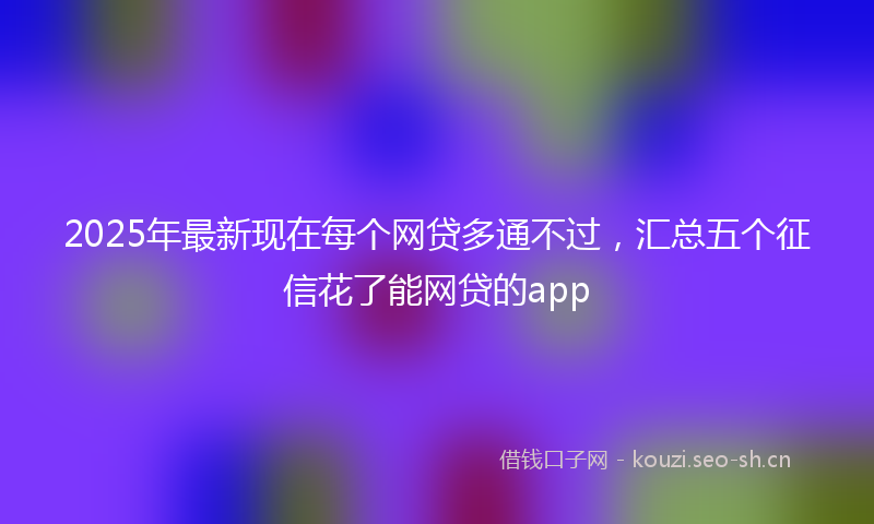 2025年最新现在每个网贷多通不过，汇总五个征信花了能网贷的app