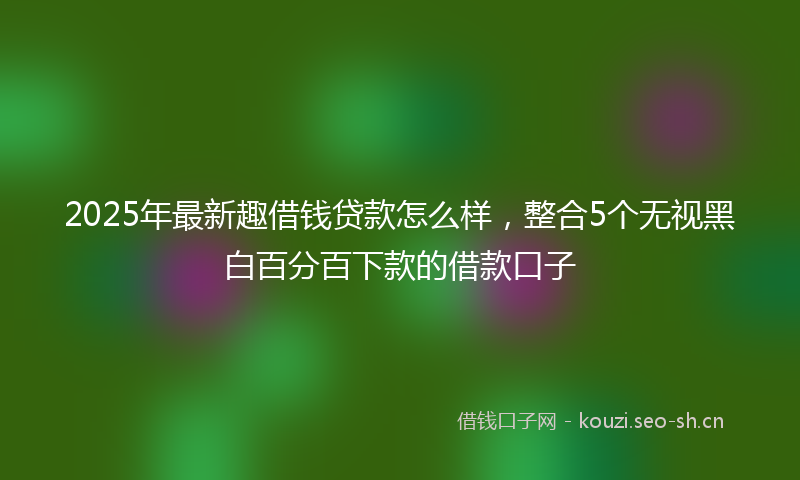2025年最新趣借钱贷款怎么样，整合5个无视黑白百分百下款的借款口子