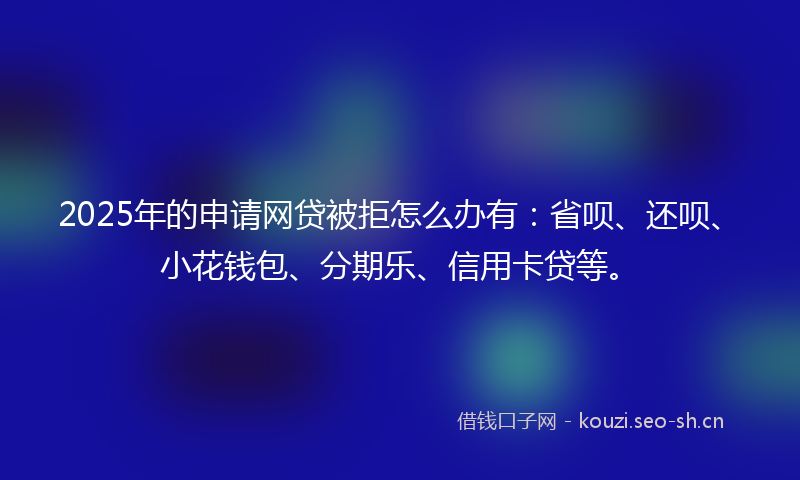 2025年的申请网贷被拒怎么办有：省呗、还呗、小花钱包、分期乐、信用卡贷等。