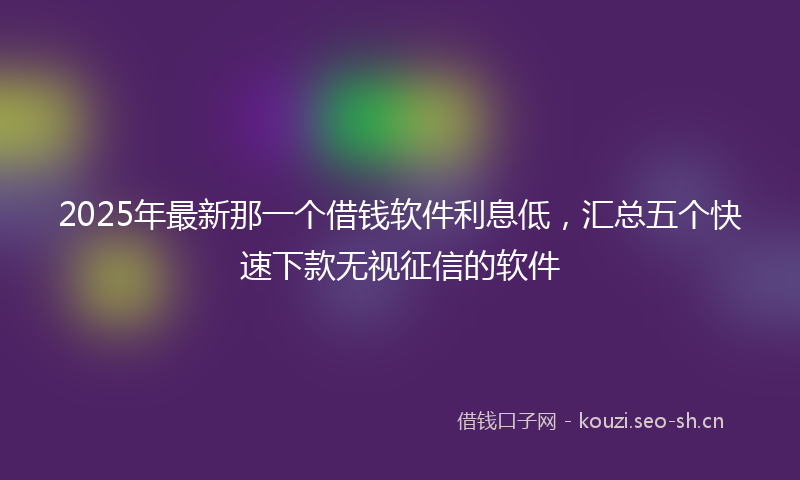 2025年最新那一个借钱软件利息低，汇总五个快速下款无视征信的软件