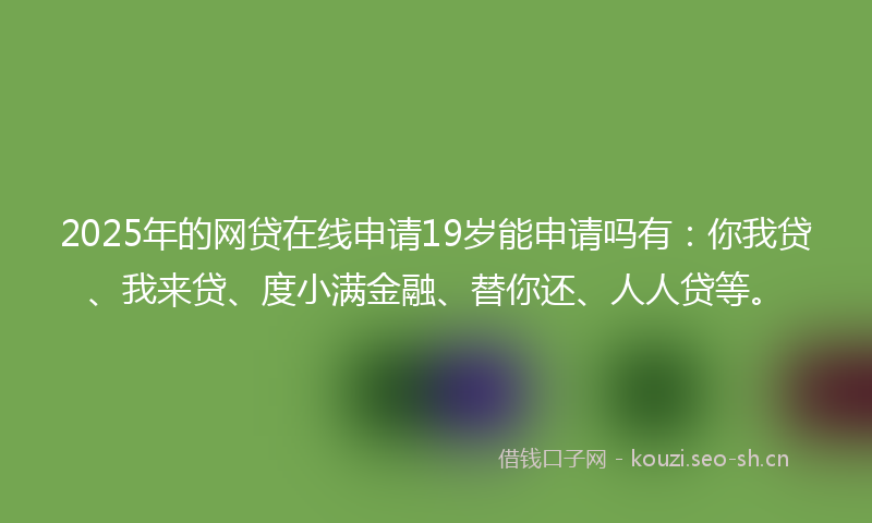2025年的网贷在线申请19岁能申请吗有：你我贷、我来贷、度小满金融、替你还、人人贷等。