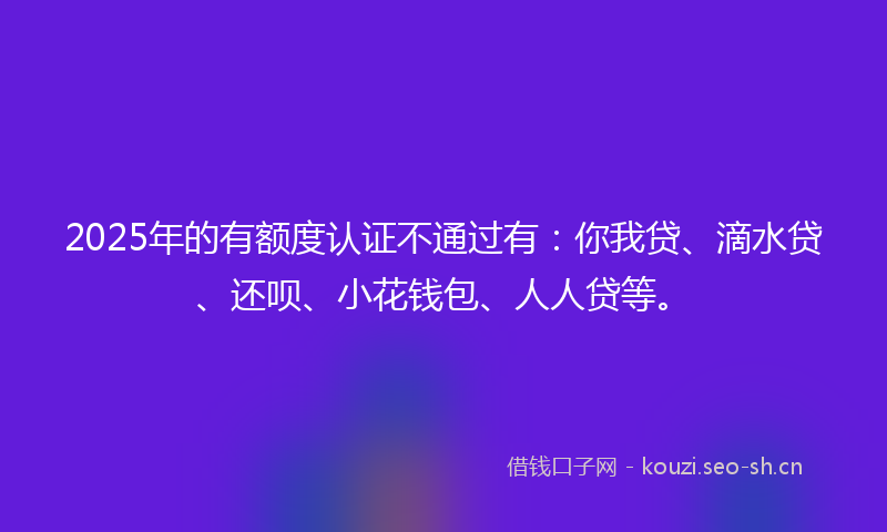 2025年的有额度认证不通过有：你我贷、滴水贷、还呗、小花钱包、人人贷等。