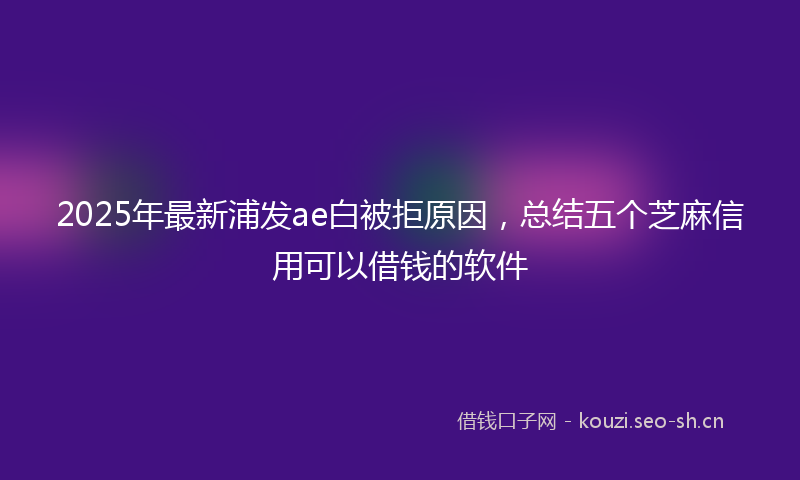 2025年最新浦发ae白被拒原因，总结五个芝麻信用可以借钱的软件