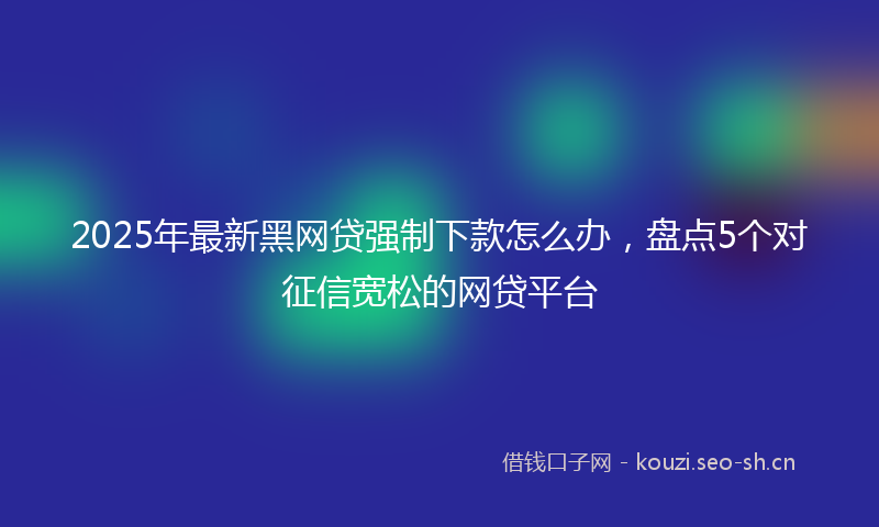 2025年最新黑网贷强制下款怎么办，盘点5个对征信宽松的网贷平台
