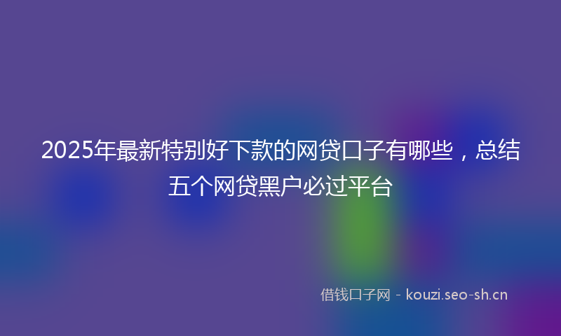2025年最新特别好下款的网贷口子有哪些，总结五个网贷黑户必过平台