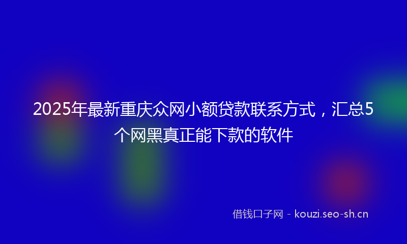 2025年最新重庆众网小额贷款联系方式，汇总5个网黑真正能下款的软件