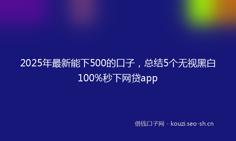 2025年最新能下500的口子，总结5个无视黑白100%秒下网贷app