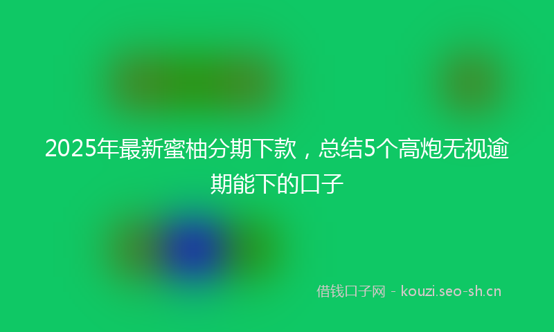 2025年最新蜜柚分期下款，总结5个高炮无视逾期能下的口子