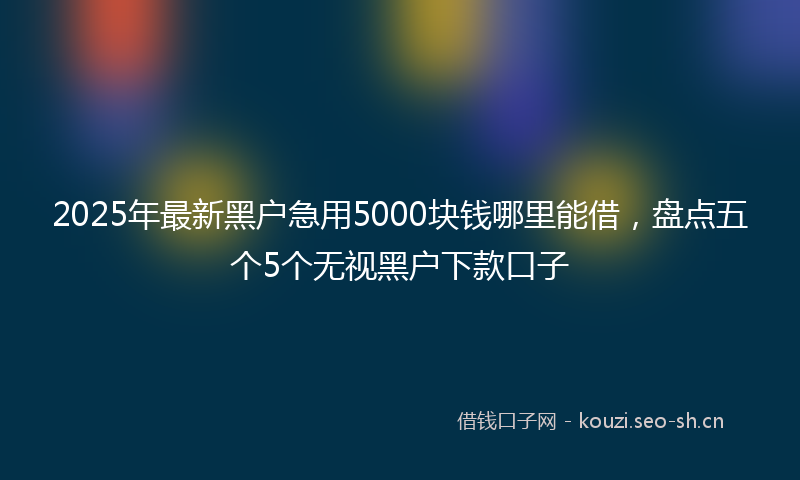 2025年最新黑户急用5000块钱哪里能借，盘点五个5个无视黑户下款口子