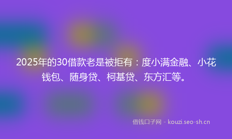 2025年的30借款老是被拒有：度小满金融、小花钱包、随身贷、柯基贷、东方汇等。