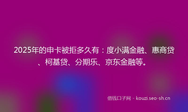 2025年的申卡被拒多久有：度小满金融、惠商贷、柯基贷、分期乐、京东金融等。