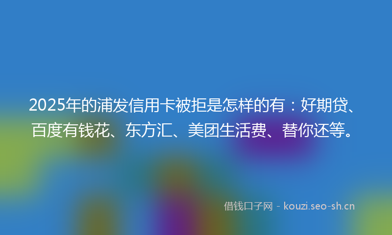 2025年的浦发信用卡被拒是怎样的有：好期贷、百度有钱花、东方汇、美团生活费、替你还等。