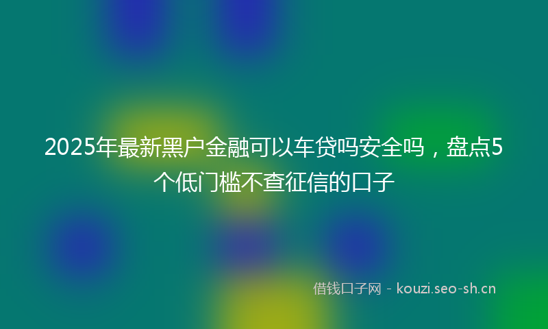 2025年最新黑户金融可以车贷吗安全吗，盘点5个低门槛不查征信的口子