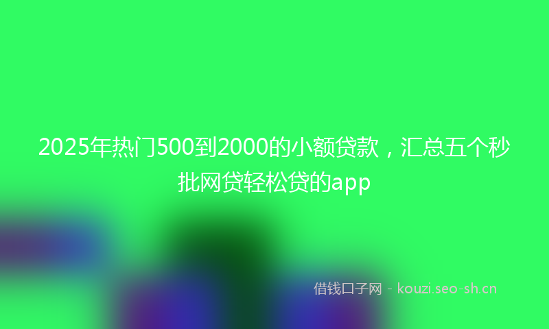 2025年热门500到2000的小额贷款，汇总五个秒批网贷轻松贷的app