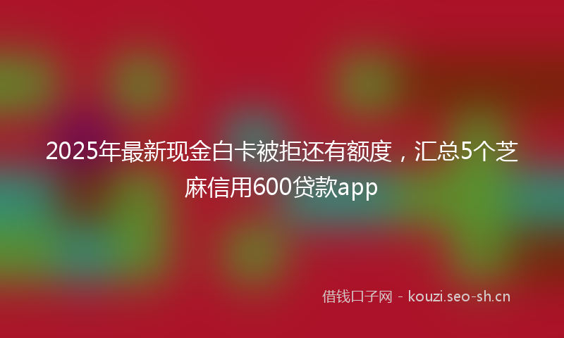 2025年最新现金白卡被拒还有额度，汇总5个芝麻信用600贷款app