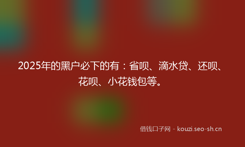 2025年的黑户必下的有：省呗、滴水贷、还呗、花呗、小花钱包等。