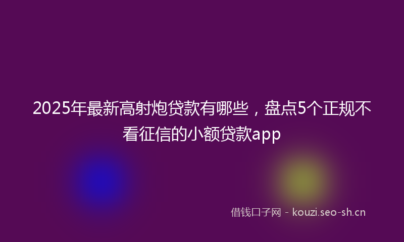 2025年最新高射炮贷款有哪些，盘点5个正规不看征信的小额贷款app