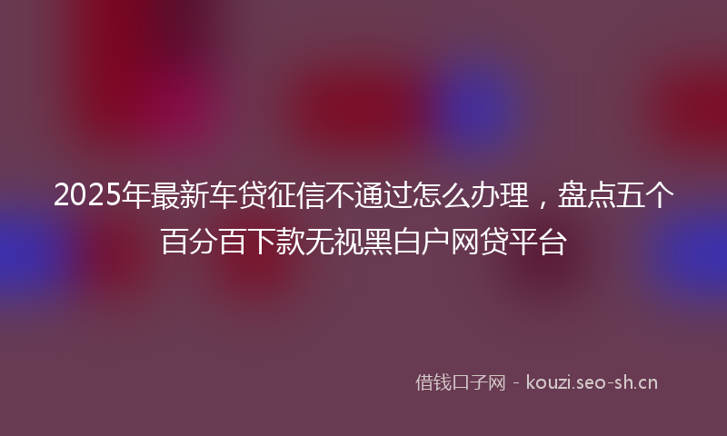 2025年最新车贷征信不通过怎么办理，盘点五个百分百下款无视黑白户网贷平台