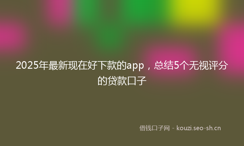 2025年最新现在好下款的app，总结5个无视评分的贷款口子