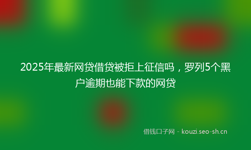 2025年最新网贷借贷被拒上征信吗，罗列5个黑户逾期也能下款的网贷