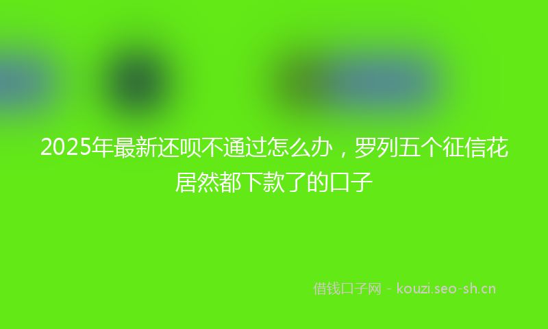 2025年最新还呗不通过怎么办，罗列五个征信花居然都下款了的口子