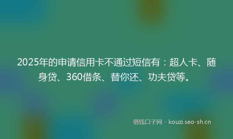 2025年的申请信用卡不通过短信有：超人卡、随身贷、360借条、替你还、功夫贷等。