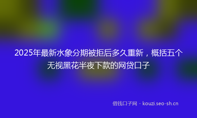 2025年最新水象分期被拒后多久重新，概括五个无视黑花半夜下款的网贷口子
