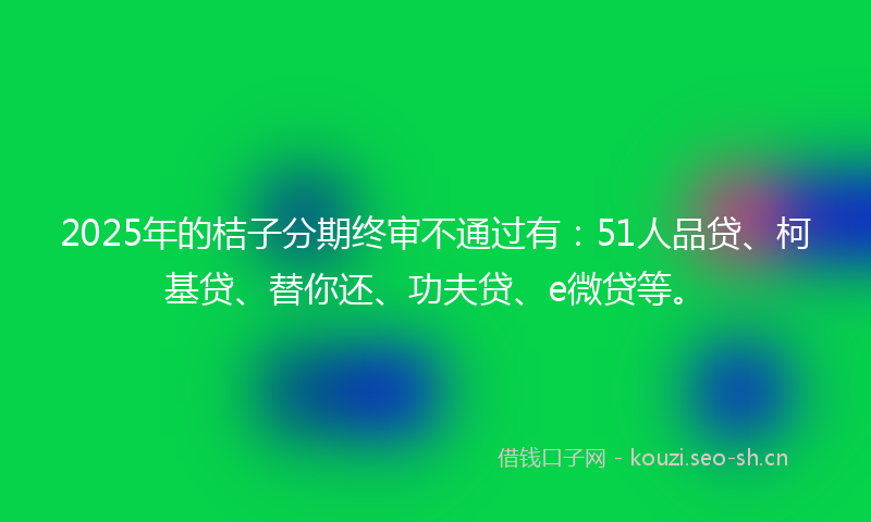 2025年的桔子分期终审不通过有：51人品贷、柯基贷、替你还、功夫贷、e微贷等。