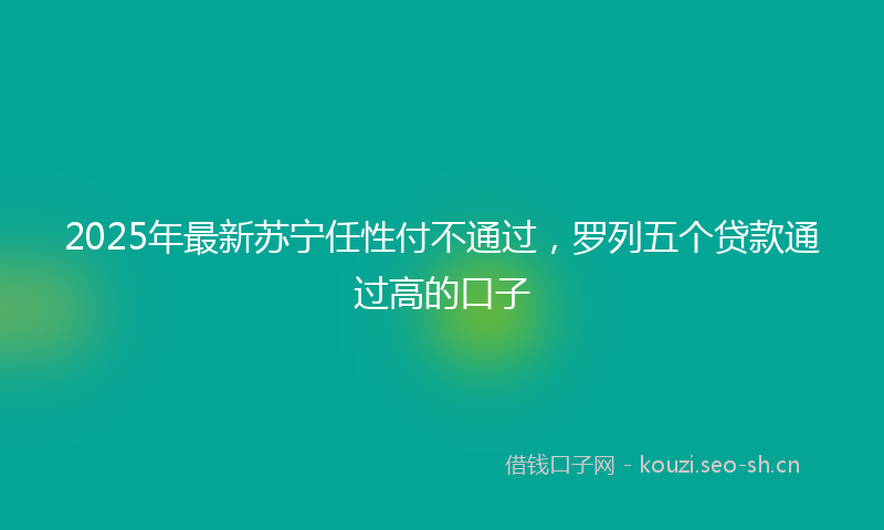 2025年最新苏宁任性付不通过，罗列五个贷款通过高的口子