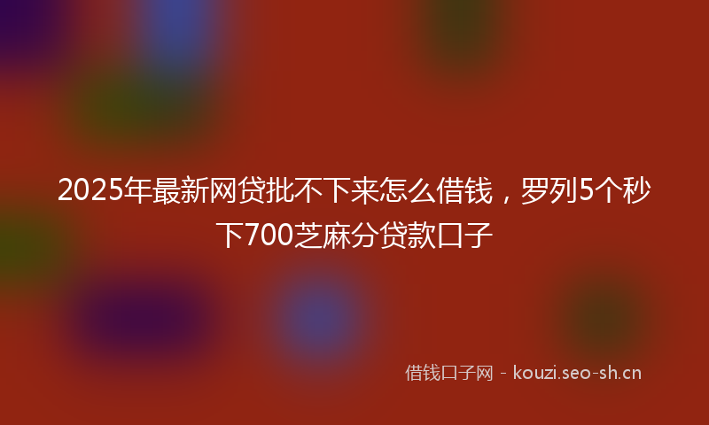 2025年最新网贷批不下来怎么借钱，罗列5个秒下700芝麻分贷款口子