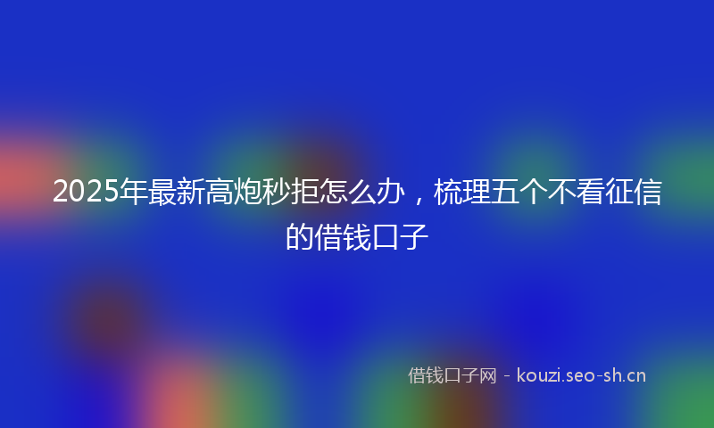2025年最新高炮秒拒怎么办，梳理五个不看征信的借钱口子